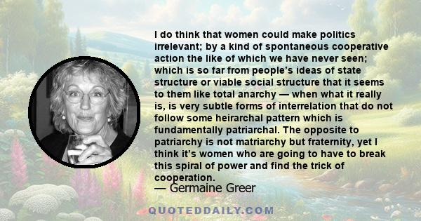 I do think that women could make politics irrelevant; by a kind of spontaneous cooperative action the like of which we have never seen; which is so far from people’s ideas of state structure or viable social structure