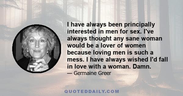 I have always been principally interested in men for sex. I've always thought any sane woman would be a lover of women because loving men is such a mess. I have always wished I'd fall in love with a woman. Damn.