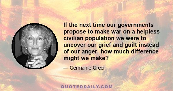 If the next time our governments propose to make war on a helpless civilian population we were to uncover our grief and guilt instead of our anger, how much difference might we make?