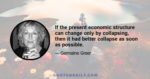 If the present economic structure can change only by collapsing, then it had better collapse as soon as possible.