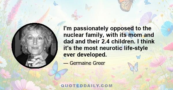 I'm passionately opposed to the nuclear family, with its mom and dad and their 2.4 children. I think it's the most neurotic life-style ever developed.