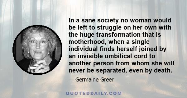 In a sane society no woman would be left to struggle on her own with the huge transformation that is motherhood, when a single individual finds herself joined by an invisible umbilical cord to another person from whom