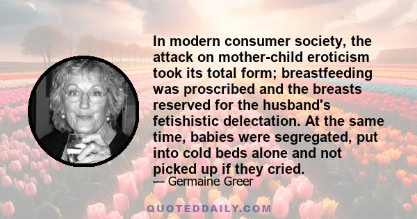 In modern consumer society, the attack on mother-child eroticism took its total form; breastfeeding was proscribed and the breasts reserved for the husband's fetishistic delectation. At the same time, babies were