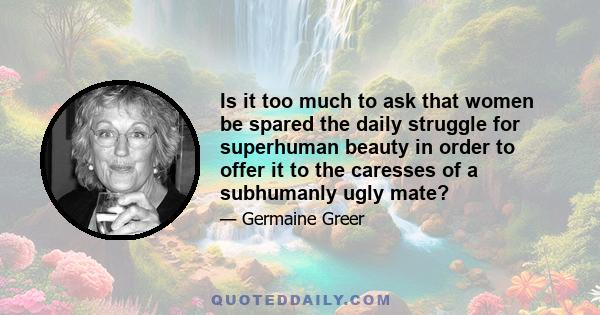 Is it too much to ask that women be spared the daily struggle for superhuman beauty in order to offer it to the caresses of a subhumanly ugly mate?