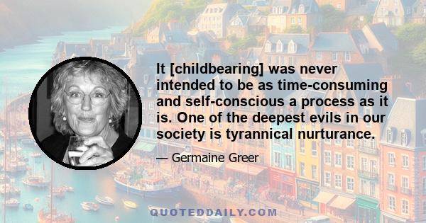 It [childbearing] was never intended to be as time-consuming and self-conscious a process as it is. One of the deepest evils in our society is tyrannical nurturance.