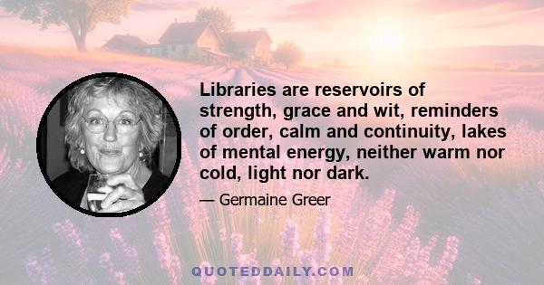 Libraries are reservoirs of strength, grace and wit, reminders of order, calm and continuity, lakes of mental energy, neither warm nor cold, light nor dark.