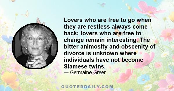 Lovers who are free to go when they are restless always come back; lovers who are free to change remain interesting. The bitter animosity and obscenity of divorce is unknown where individuals have not become Siamese