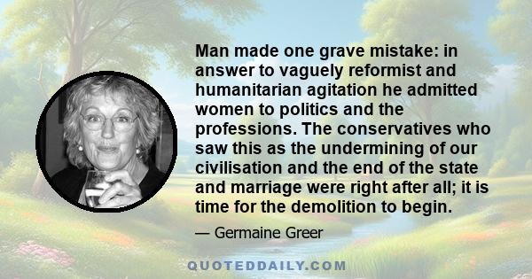 Man made one grave mistake: in answer to vaguely reformist and humanitarian agitation he admitted women to politics and the professions. The conservatives who saw this as the undermining of our civilisation and the end