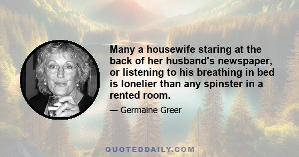 Many a housewife staring at the back of her husband's newspaper, or listening to his breathing in bed is lonelier than any spinster in a rented room.