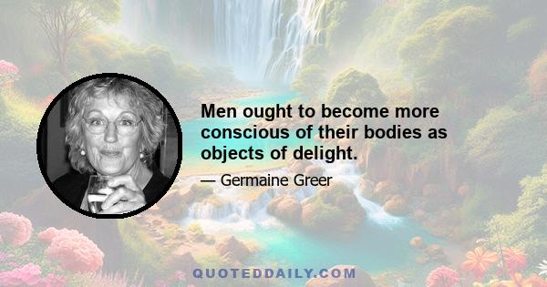 Men ought to become more conscious of their bodies as objects of delight.