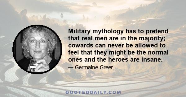 Military mythology has to pretend that real men are in the majority; cowards can never be allowed to feel that they might be the normal ones and the heroes are insane.