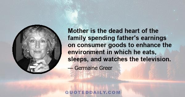 Mother is the dead heart of the family spending father's earnings on consumer goods to enhance the environment in which he eats, sleeps, and watches the television.