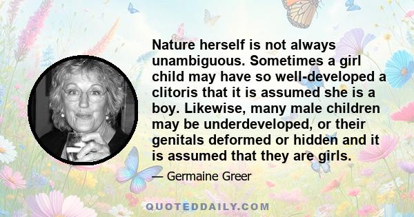 Nature herself is not always unambiguous. Sometimes a girl child may have so well-developed a clitoris that it is assumed she is a boy. Likewise, many male children may be underdeveloped, or their genitals deformed or