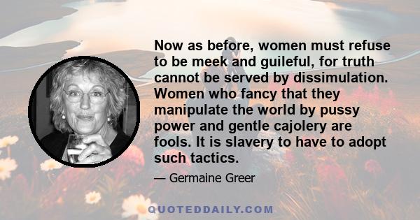 Now as before, women must refuse to be meek and guileful, for truth cannot be served by dissimulation. Women who fancy that they manipulate the world by pussy power and gentle cajolery are fools. It is slavery to have