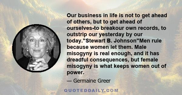 Our business in life is not to get ahead of others, but to get ahead of ourselves-to breakour own records, to outstrip our yesterday by our today.Stewart B. JohnsonMen rule because women let them. Male misogyny is real