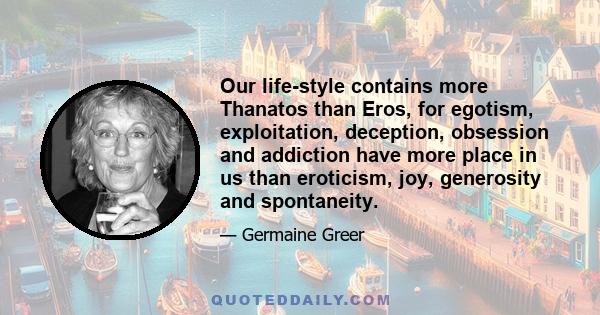 Our life-style contains more Thanatos than Eros, for egotism, exploitation, deception, obsession and addiction have more place in us than eroticism, joy, generosity and spontaneity.