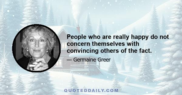 People who are really happy do not concern themselves with convincing others of the fact.