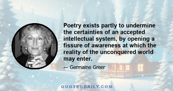 Poetry exists partly to undermine the certainties of an accepted intellectual system, by opening a fissure of awareness at which the reality of the unconquered world may enter.