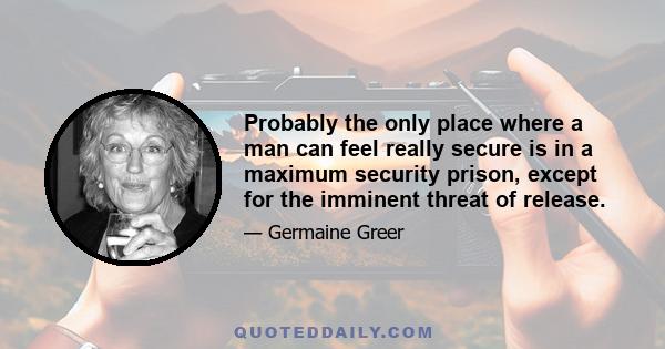 Probably the only place where a man can feel really secure is in a maximum security prison, except for the imminent threat of release.