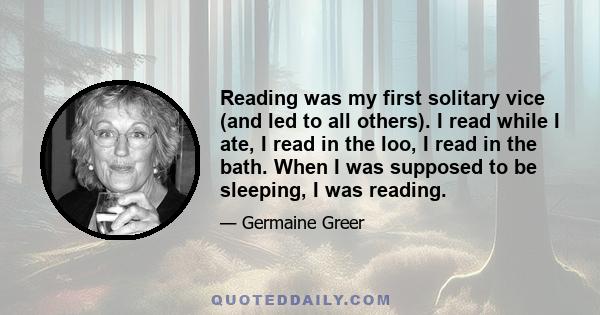 Reading was my first solitary vice (and led to all others). I read while I ate, I read in the loo, I read in the bath. When I was supposed to be sleeping, I was reading.