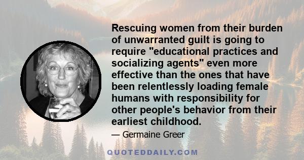 Rescuing women from their burden of unwarranted guilt is going to require educational practices and socializing agents even more effective than the ones that have been relentlessly loading female humans with