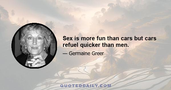 Sex is more fun than cars but cars refuel quicker than men.