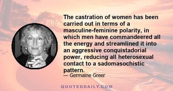 The castration of women has been carried out in terms of a masculine-feminine polarity, in which men have commandeered all the energy and streamlined it into an aggressive conquistadorial power, reducing all