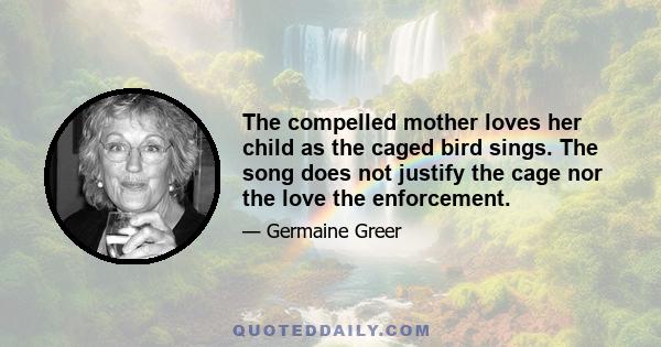 The compelled mother loves her child as the caged bird sings. The song does not justify the cage nor the love the enforcement.