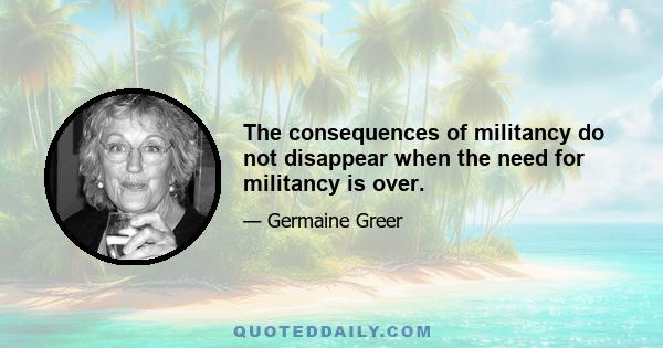 The consequences of militancy do not disappear when the need for militancy is over.