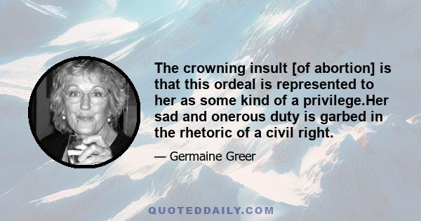 The crowning insult [of abortion] is that this ordeal is represented to her as some kind of a privilege.Her sad and onerous duty is garbed in the rhetoric of a civil right.