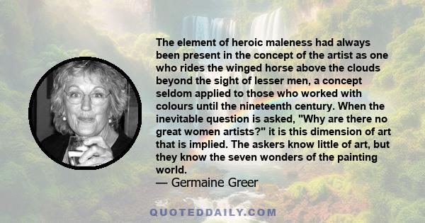 The element of heroic maleness had always been present in the concept of the artist as one who rides the winged horse above the clouds beyond the sight of lesser men, a concept seldom applied to those who worked with