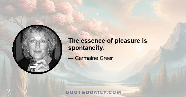 The essence of pleasure is spontaneity.