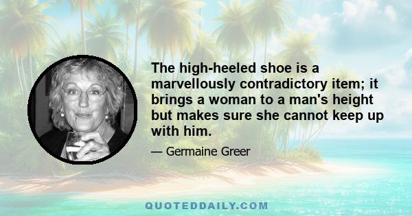 The high-heeled shoe is a marvellously contradictory item; it brings a woman to a man's height but makes sure she cannot keep up with him.