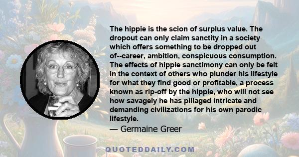 The hippie is the scion of surplus value. The dropout can only claim sanctity in a society which offers something to be dropped out of--career, ambition, conspicuous consumption. The effects of hippie sanctimony can