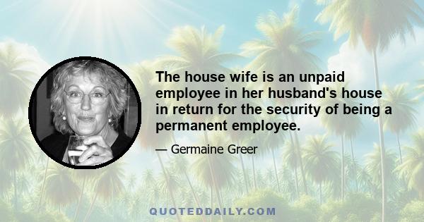 The house wife is an unpaid employee in her husband's house in return for the security of being a permanent employee.