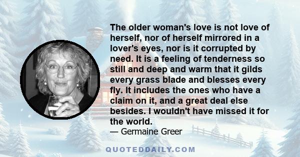 The older woman's love is not love of herself, nor of herself mirrored in a lover's eyes, nor is it corrupted by need. It is a feeling of tenderness so still and deep and warm that it gilds every grass blade and blesses 