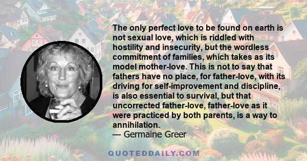 The only perfect love to be found on earth is not sexual love, which is riddled with hostility and insecurity, but the wordless commitment of families, which takes as its model mother-love. This is not to say that