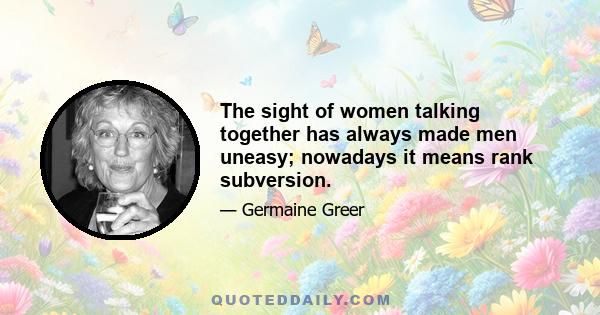 The sight of women talking together has always made men uneasy; nowadays it means rank subversion.