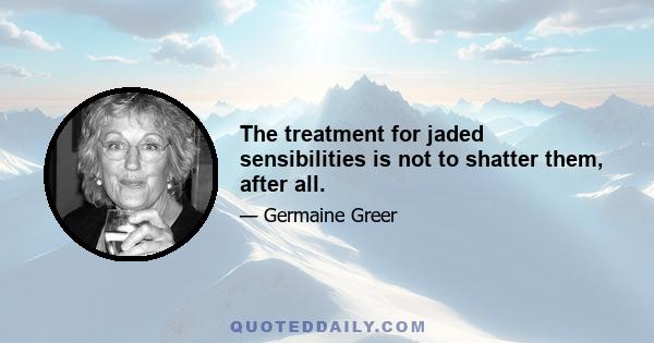 The treatment for jaded sensibilities is not to shatter them, after all.