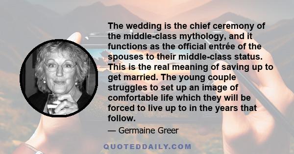 The wedding is the chief ceremony of the middle-class mythology, and it functions as the official entrée of the spouses to their middle-class status. This is the real meaning of saving up to get married. The young