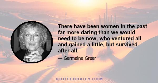 There have been women in the past far more daring than we would need to be now, who ventured all and gained a little, but survived after all.