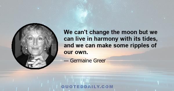 We can't change the moon but we can live in harmony with its tides, and we can make some ripples of our own.