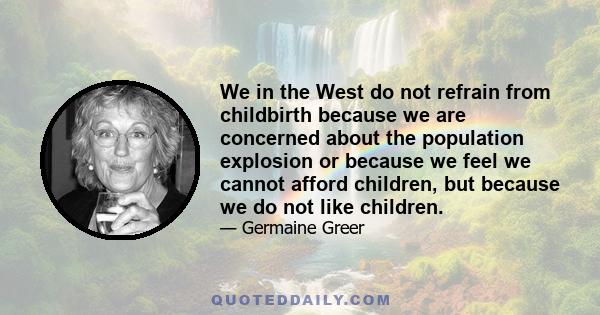 We in the West do not refrain from childbirth because we are concerned about the population explosion or because we feel we cannot afford children, but because we do not like children.