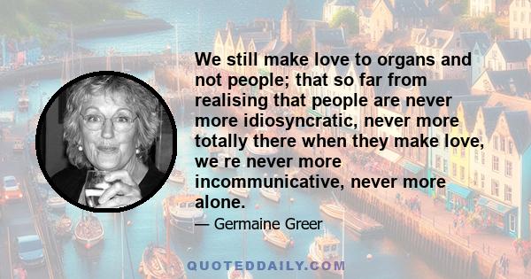 We still make love to organs and not people; that so far from realising that people are never more idiosyncratic, never more totally there when they make love, we re never more incommunicative, never more alone.