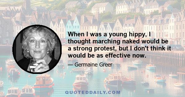 When I was a young hippy, I thought marching naked would be a strong protest, but I don't think it would be as effective now.