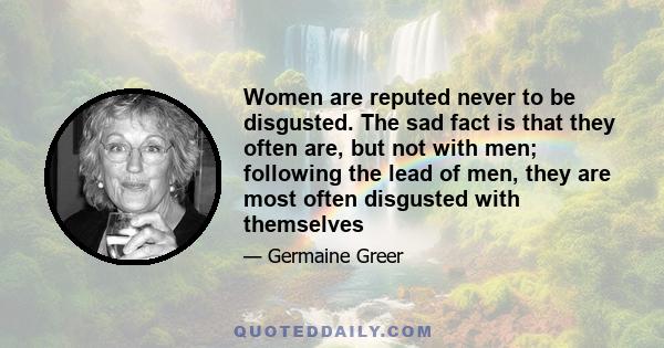 Women are reputed never to be disgusted. The sad fact is that they often are, but not with men; following the lead of men, they are most often disgusted with themselves