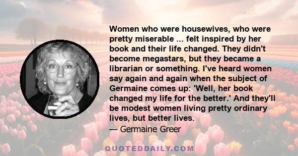 Women who were housewives, who were pretty miserable ... felt inspired by her book and their life changed. They didn't become megastars, but they became a librarian or something. I've heard women say again and again