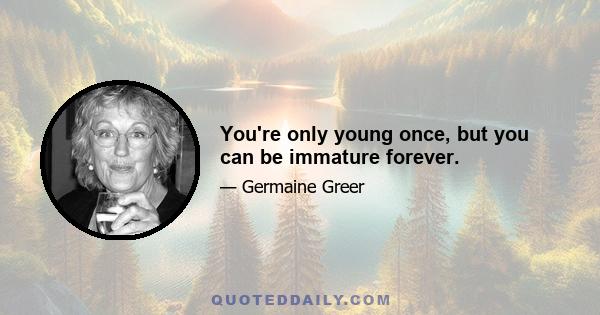 You're only young once, but you can be immature forever.