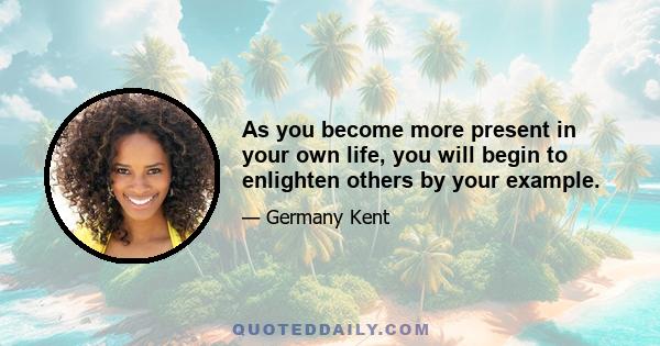 As you become more present in your own life, you will begin to enlighten others by your example.