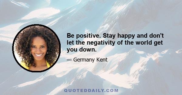 Be positive. Stay happy and don't let the negativity of the world get you down.